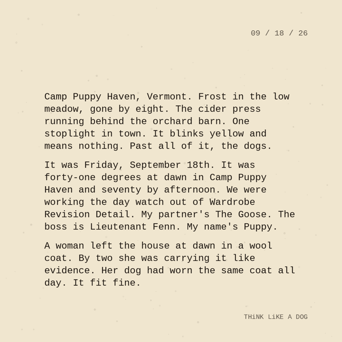 Typewriter-style note on cream paper, dated 09/18/26. Three paragraphs of monospace text reading: "Camp Puppy Haven, Vermont. Frost in the low meadow, gone by eight. The cider press running behind the orchard barn. One stoplight in town. It blinks yellow and means nothing. Past all of it, the dogs. It was Friday, September 18th. It was forty-one degrees at dawn in Camp Puppy Haven and seventy by afternoon. We were working the day watch out of Wardrobe Revision Detail. My partner's The Goose. The boss is Lieutenant Fenn. My name's Puppy. A woman left the house at dawn in a wool coat. By two she was carrying it like evidence. Her dog had worn the same coat all day. It fit fine." Signed THiNK LiKE A DOG.