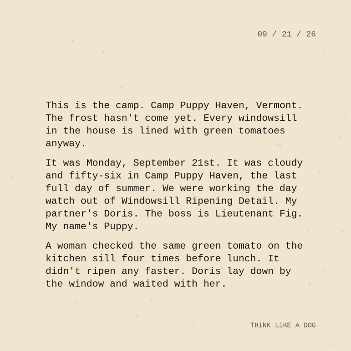 Typewriter-style note on cream paper, dated 09/21/26. Three paragraphs of monospace text reading: "This is the camp. Camp Puppy Haven, Vermont. The frost hasn't come yet. Every windowsill in the house is lined with green tomatoes anyway. It was Monday, September 21st. It was cloudy and fifty-six in Camp Puppy Haven, the last full day of summer. We were working the day watch out of Windowsill Ripening Detail. My partner's Doris. The boss is Lieutenant Fig. My name's Puppy. A woman checked the same green tomato on the kitchen sill four times before lunch. It didn't ripen any faster. Doris lay down by the window and waited with her." Signed THiNK LiKE A DOG.