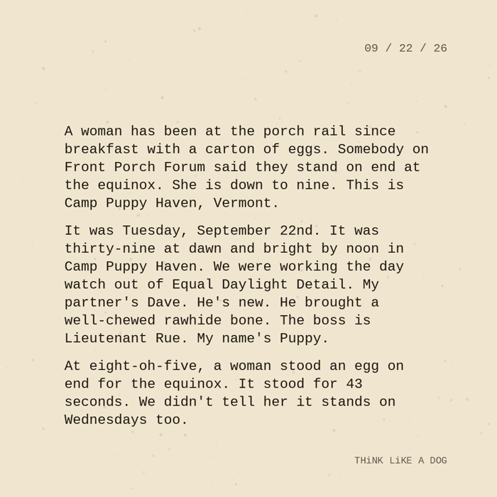 Typewriter-style note on cream paper, dated 09/22/26. Three paragraphs of monospace text reading: "A woman has been at the porch rail since breakfast with a carton of eggs. Somebody on Front Porch Forum said they stand on end at the equinox. She is down to nine. This is Camp Puppy Haven, Vermont. It was Tuesday, September 22nd. It was thirty-nine at dawn and bright by noon in Camp Puppy Haven. We were working the day watch out of Equal Daylight Detail. My partner's Dave. He's new. He brought a well-chewed rawhide bone. The boss is Lieutenant Rue. My name's Puppy. At eight-oh-five, a woman stood an egg on end for the equinox. It stood for 43 seconds. We didn't tell her it stands on Wednesdays too." Signed THiNK LiKE A DOG.