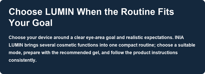 Choose LUMIN When the Routine Fits Your Goal. Choose your device around a clear eye-area goal and realistic expectations. INIA LUMIN brings several cosmetic functions into one compact routine; choose a suitable mode, prepare with the recommended gel, and follow the product instructions consistently.