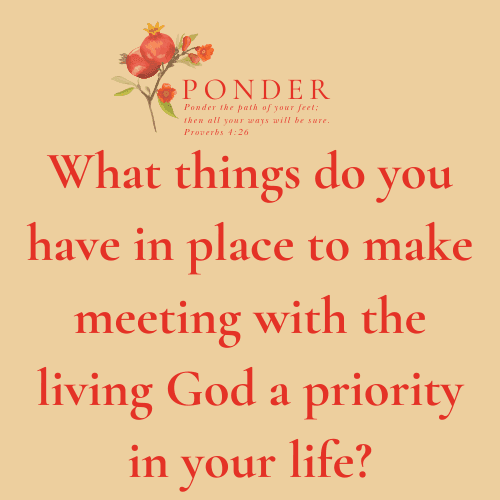 Ponder: What things do you have in place to make meeting with the living God a priority in your life?