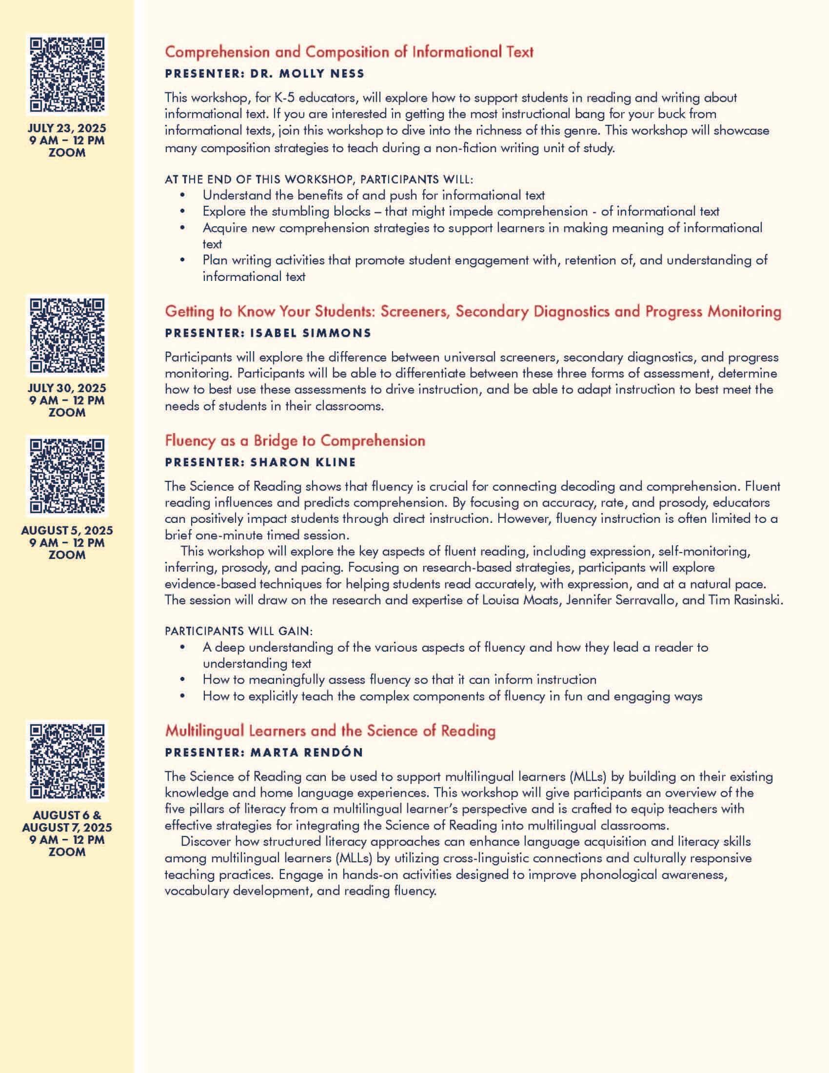 Comprehension and Composition of Informational Text PRESENTER: DR. MOLLY NESS This workshop, for K-5 educators, will explore how to support students in reading and writing about informational text. If you are interested in getting the most instructional bang for your buck from informational texts, join this workshop to dive into the richness of this genre. This workshop will showcase many composition strategies to teach during a non-fiction writing unit of study. AT THE END OF THIS WORKSHOP, PARTICIPANTS WILL: • Understand the benefits of and push for informational text • Explore the stumbling blocks – that might impede comprehension - of informational text • Acquire new comprehension strategies to support learners in making meaning of informational text • Plan writing activities that promote student engagement with, retention of, and understanding of informational text Getting to Know Your Students: Screeners, Secondary Diagnostics and Progress Monitoring PRESENTER: ISABEL SIMMONS Participants will explore the difference between universal screeners, secondary diagnostics, and progress monitoring. Participants will be able to differentiate between these three forms of assessment, determine how to best use these assessments to drive instruction, and be able to adapt instruction to best meet the needs of students in their classrooms. Fluency as a Bridge to Comprehension PRESENTER: SHARON KLINE The Science of Reading shows that fluency is crucial for connecting decoding and comprehension. Fluent reading influences and predicts comprehension. By focusing on accuracy, rate, and prosody, educators can positively impact students through direct instruction. However, fluency instruction is often limited to a brief one-minute timed session. This workshop will explore the key aspects of fluent reading, including expression, self-monitoring, inferring, prosody, and pacing. Focusing on research-based strategies, participants will explore evidence-based techniques for helping students read accurately, with expression, and at a natural pace. The session will draw on the research and expertise of Louisa Moats, Jennifer Serravallo, and Tim Rasinski. PARTICIPANTS WILL GAIN: • A deep understanding of the various aspects of fluency and how they lead a reader to understanding text • How to meaningfully assess fluency so that it can inform instruction • How to explicitly teach the complex components of fluency in fun and engaging ways Multilingual Learners and the Science of Reading PRESENTER: MARTA RENDÓN The Science of Reading can be used to support multilingual learners (MLLs) by building on their existing knowledge and home language experiences. This workshop will give participants an overview of the five pillars of literacy from a multilingual learner’s perspective and is crafted to equip teachers with effective strategies for integrating the Science of Reading into multilingual classrooms. Discover how structured literacy approaches can enhance language acquisition and literacy skills among multilingual learners (MLLs) by utilizing cross-linguistic connections and culturally responsive teaching practices. Engage in hands-on activities designed to improve phonological awareness, vocabulary development, and reading fluency.