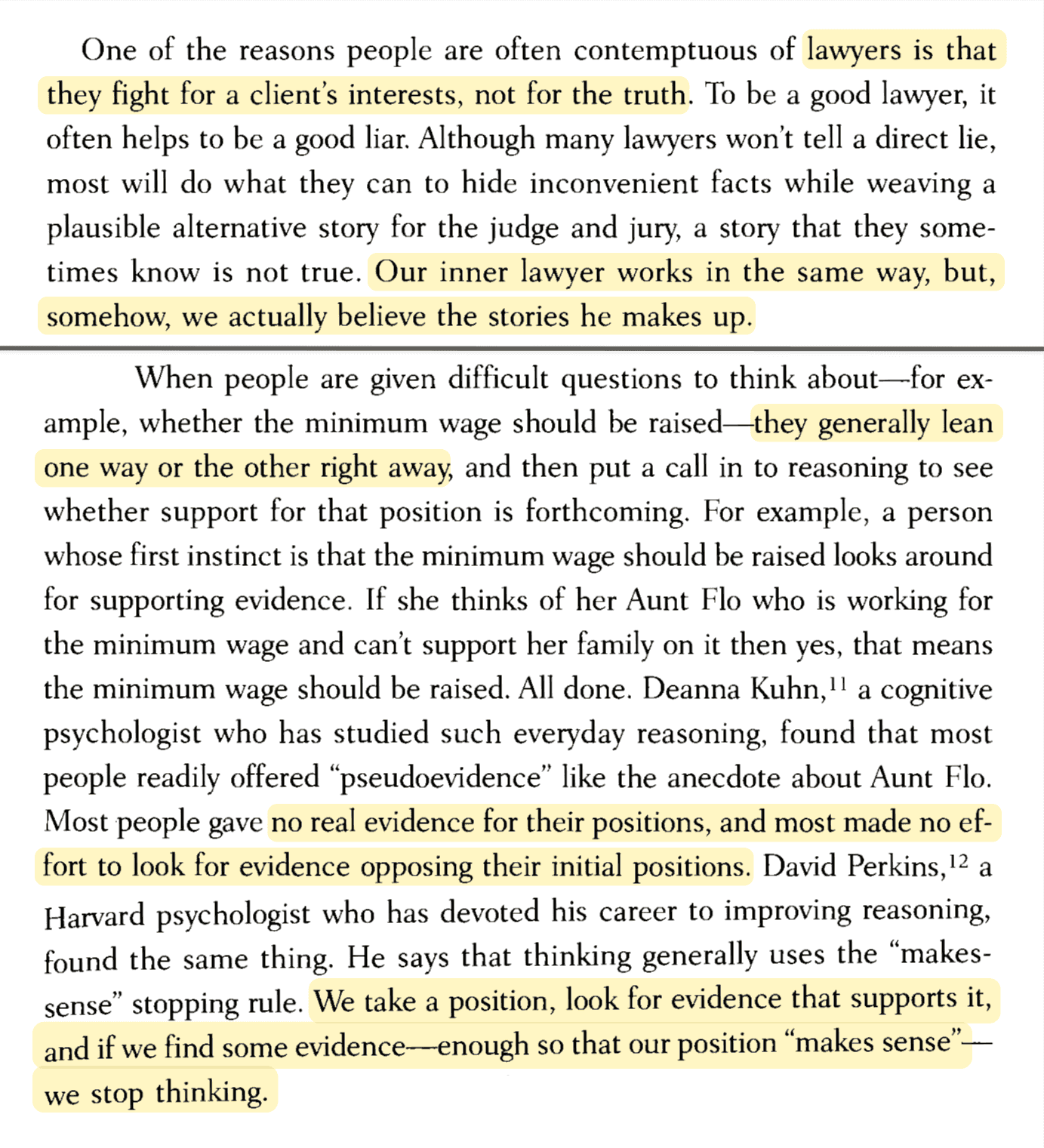 One of the reasons people are often contemptuous of lawyers is that they fight for a client's interests, not for the truth. To be a good lawyer, it often helps to be a good liar. Although many lawyers won't tell a direct lie, most will do what they can to hide inconvenient facts while weaving a plausible alternative story for the judge and jury, a story that they sometimes know is not true. Our inner lawyer works in the same way, but, somehow, we actually believe the stories he makes up.  When people are given difficult questions to think about—for example, whether the minimum wage should be raised—they generally lean one way or the other right away, and then put a call in to reasoning to see whether support for that position is forthcoming. For example, a person whose first instinct is that the minimum wage should be raised looks around for supporting evidence. If she thinks of her Aunt Flo who is working for the minimum wage and can't support her family on it then yes, that means the minimum wage should be raised. All done. Deanna Kuhn, a cognitive psychologist who has studied such everyday reasoning, found that most people readily offered 'pseudoevidence' like the anecdote about Aunt Flo. Most people gave no real evidence for their positions, and most made no effort to look for evidence opposing their initial positions. David Perkins, a Harvard psychologist who has devoted his career to improving reasoning, found the same thing. He says that thinking generally uses the 'makes-sense' stopping rule. We take a position, look for evidence that supports it, and if we find some evidence enough so that our position 'makes sense'—we stop thinking.