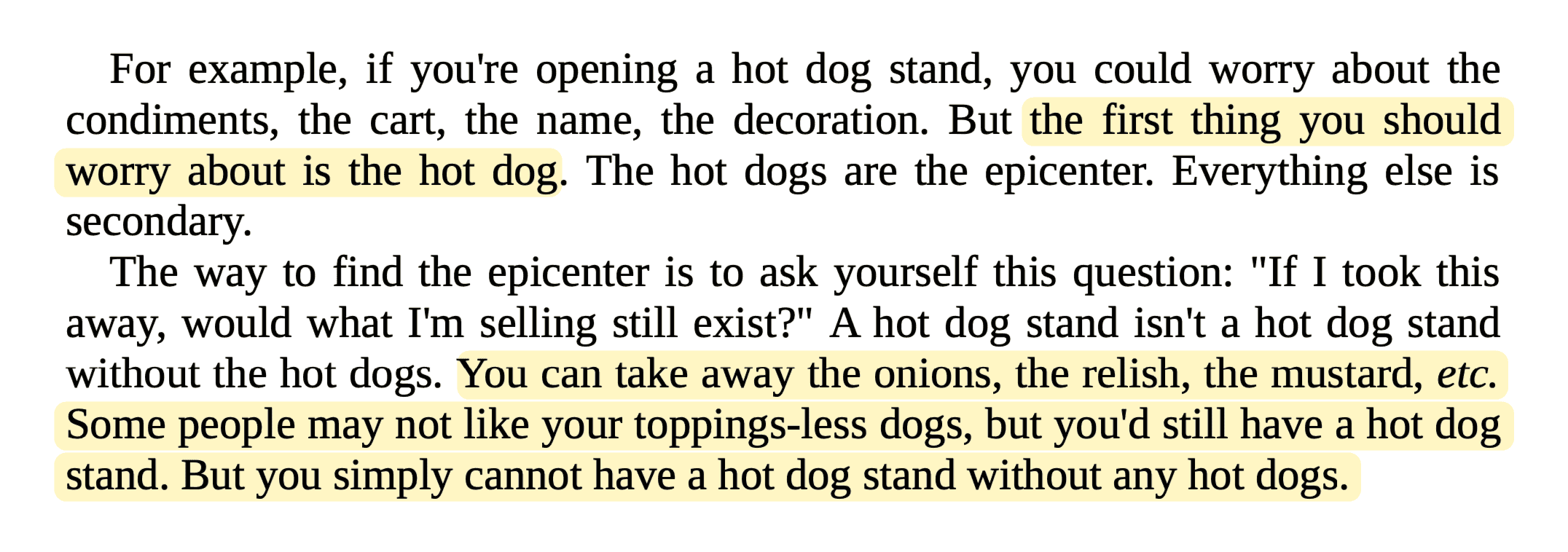 For example, if you're opening a hot dog stand, you could worry about the condiments, the cart, the name, the decoration. But the first thing you should worry about is the hot dog. The hot dogs are the epicenter. Everything else is secondary. The way to find the epicenter is to ask yourself this question: 'If I took this away, would what I'm selling still exist?' A hot dog stand isn't a hot dog stand without the hot dogs. You can take away the onions, the relish, the mustard, etc. Some people may not like your toppings-less dogs, but you'd still have a hot dog stand. But you simply cannot have a hot dog stand without any hot dogs.