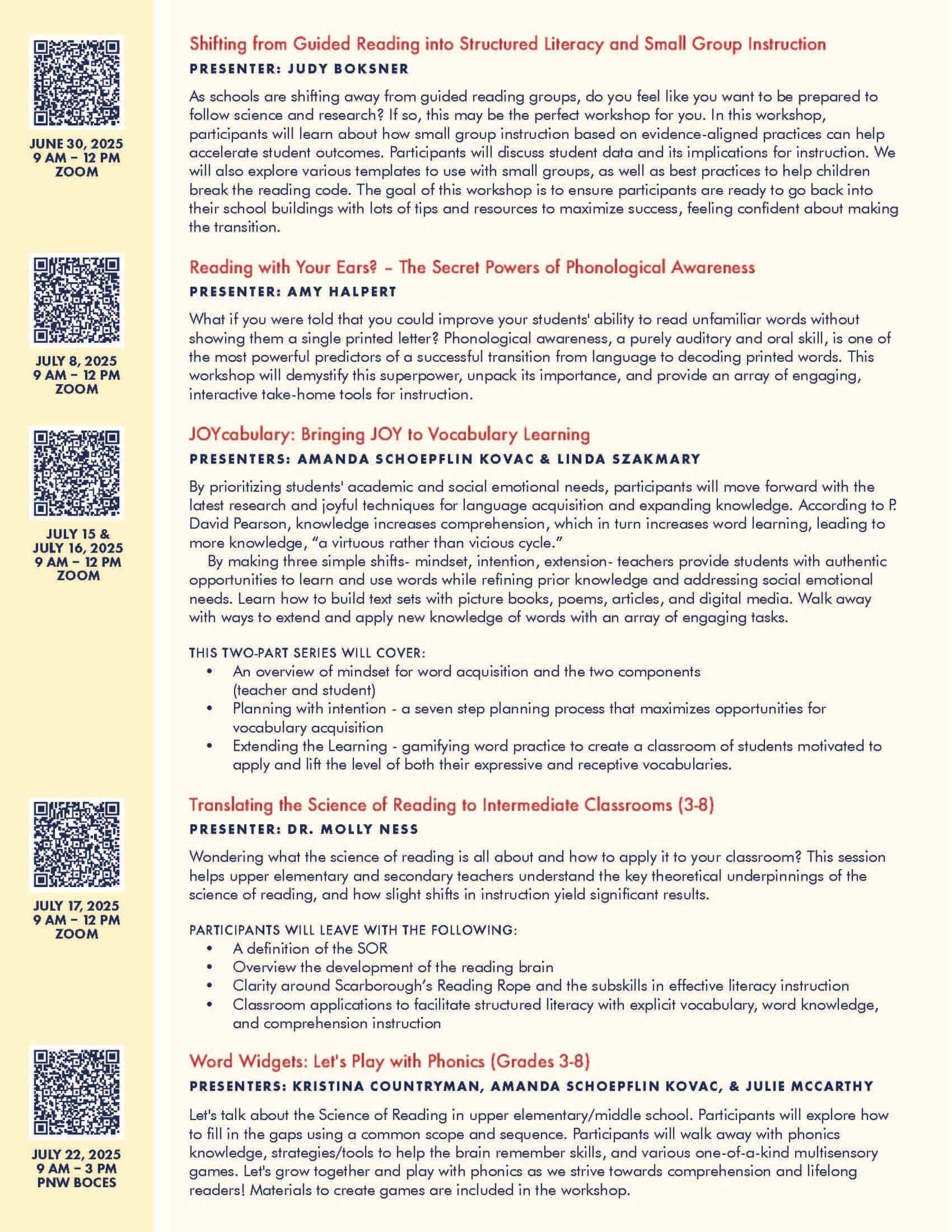Shifting from Guided Reading into Structured Literacy and Small Group Instruction PRESENTER: JUDY BOKSNER As schools are shifting away from guided reading groups, do you feel like you want to be prepared to follow science and research? If so, this may be the perfect workshop for you. In this workshop, participants will learn about how small group instruction based on evidence-aligned practices can help accelerate student outcomes. Participants will discuss student data and its implications for instruction. We will also explore various templates to use with small groups, as well as best practices to help children break the reading code. The goal of this workshop is to ensure participants are ready to go back into their school buildings with lots of tips and resources to maximize success, feeling confident about making the transition. Reading with Your Ears? – The Secret Powers of Phonological Awareness PRESENTER: AMY HALPERT What if you were told that you could improve your students' ability to read unfamiliar words without showing them a single printed letter? Phonological awareness, a purely auditory and oral skill, is one of the most powerful predictors of a successful transition from language to decoding printed words. This workshop will demystify this superpower, unpack its importance, and provide an array of engaging, interactive take-home tools for instruction. JOYcabulary: Bringing JOY to Vocabulary Learning PRESENTERS: AMANDA SCHOEPFLIN KOVAC & LINDA SZAKMARY By prioritizing students' academic and social emotional needs, participants will move forward with the latest research and joyful techniques for language acquisition and expanding knowledge. According to P. David Pearson, knowledge increases comprehension, which in turn increases word learning, leading to more knowledge, “a virtuous rather than vicious cycle.” By making three simple shifts- mindset, intention, extension- teachers provide students with authentic opportunities to learn and use words while refining prior knowledge and addressing social emotional needs. Learn how to build text sets with picture books, poems, articles, and digital media. Walk away with ways to extend and apply new knowledge of words with an array of engaging tasks. THIS TWO-PART SERIES WILL COVER: • An overview of mindset for word acquisition and the two components (teacher and student) • Planning with intention - a seven step planning process that maximizes opportunities for vocabulary acquisition • Extending the Learning - gamifying word practice to create a classroom of students motivated to apply and lift the level of both their expressive and receptive vocabularies. Translating the Science of Reading to Intermediate Classrooms (3-8) PRESENTER: DR. MOLLY NESS Wondering what the science of reading is all about and how to apply it to your classroom? This session helps upper elementary and secondary teachers understand the key theoretical underpinnings of the science of reading, and how slight shifts in instruction yield significant results. PARTICIPANTS WILL LEAVE WITH THE FOLLOWING: • A definition of the SOR • Overview the development of the reading brain • Clarity around Scarborough’s Reading Rope and the subskills in effective literacy instruction • Classroom applications to facilitate structured literacy with explicit vocabulary, word knowledge, and comprehension instruction Word Widgets: Let's Play with Phonics (Grades 3-8) PRESENTERS: KRISTINA COUNTRYMAN, AMANDA SCHOEPFLIN KOVAC, & JULIE MCCARTHY Let's talk about the Science of Reading in upper elementary/middle school. Participants will explore how to fill in the gaps using a common scope and sequence. Participants will walk away with phonics knowledge, strategies/tools to help the brain remember skills, and various one-of-a-kind multisensory games. Let's grow together and play with phonics as we strive towards comprehension and lifelong readers! Materials to create games are included in the workshop.